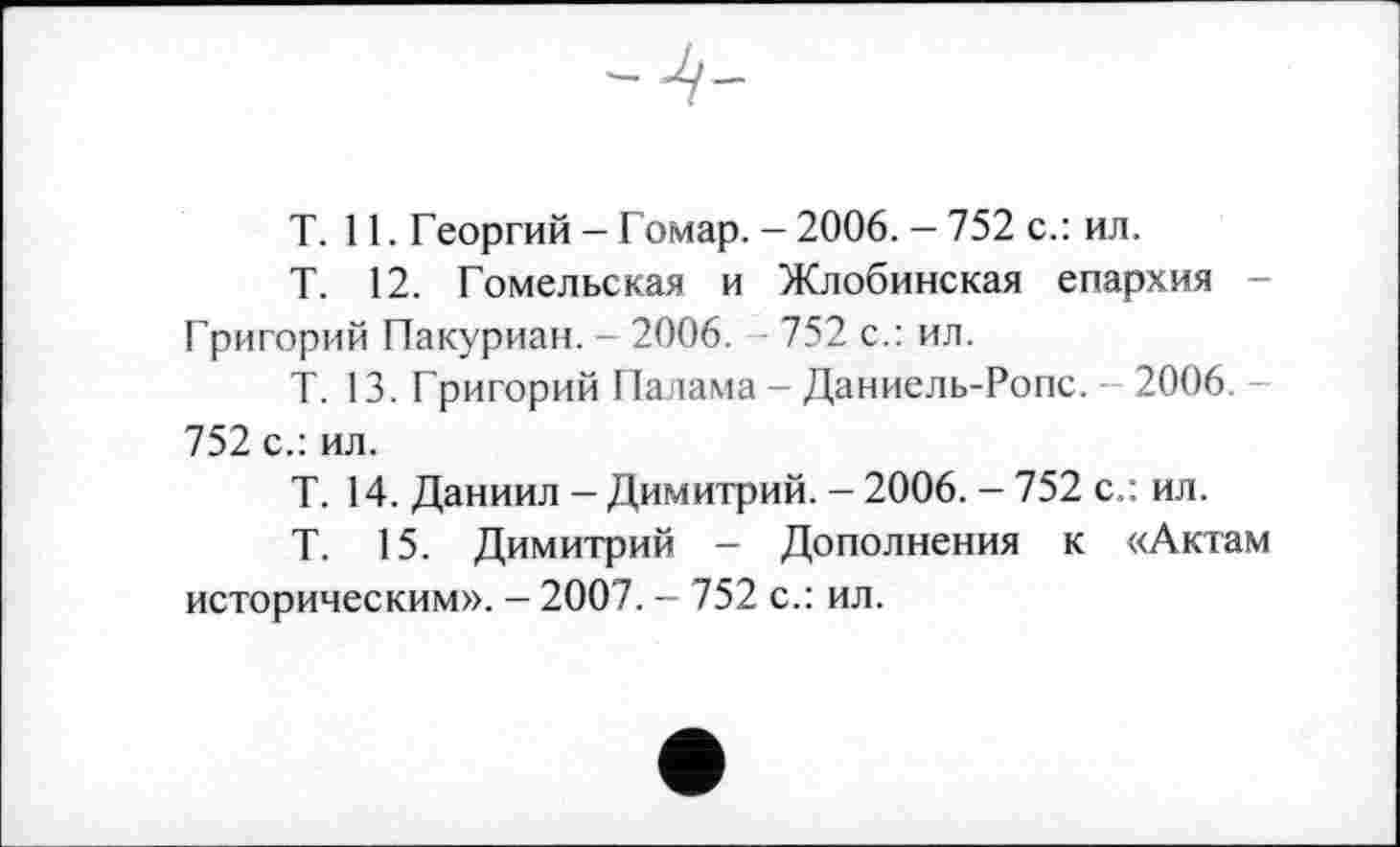 ﻿T. 11. Георгий — Гомар. - 2006. — 752 с.: ил.
Т. 12. Гомельская и Жлобинская епархия -Григорий Пакуриан. - 2006. 752 с.: ил.
Т. 13. Григорий Панама - Даниель-Ропс. 2006. 752 с.: ил.
T. 14. Даниил - Димитрий. - 2006. - 752 с.: ил.
Т. 15. Димитрий - Дополнения к «Актам историческим». - 2007. - 752 с.: ил.